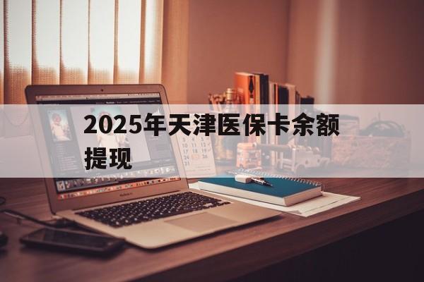 玉环最新2025年天津医保卡余额提现方法分析(最方便真实的玉环2025年天津医保卡余额提现多少方法)